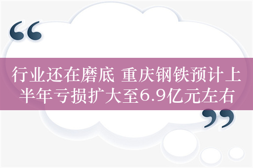 行业还在磨底 重庆钢铁预计上半年亏损扩大至6.9亿元左右