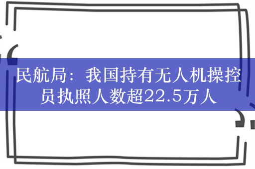 民航局：我国持有无人机操控员执照人数超22.5万人