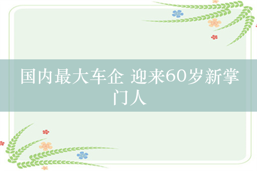 国内最大车企 迎来60岁新掌门人