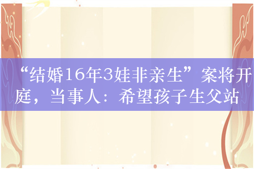 “结婚16年3娃非亲生”案将开庭，当事人：希望孩子生父站出来