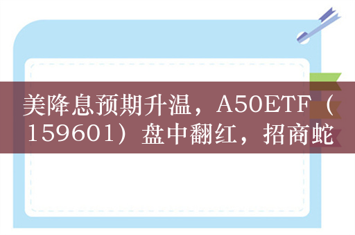 美降息预期升温，A50ETF（159601）盘中翻红，招商蛇口、保利发展领涨