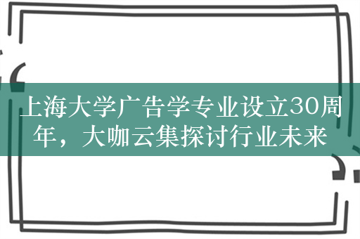 上海大学广告学专业设立30周年，大咖云集探讨行业未来