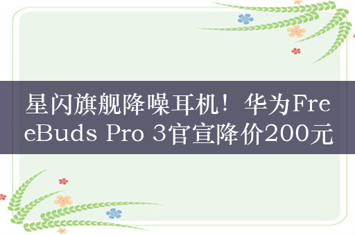 星闪旗舰降噪耳机！华为FreeBuds Pro 3官宣降价200元：到手1299元