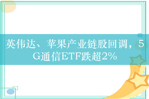 英伟达、苹果产业链股回调，5G通信ETF跌超2%