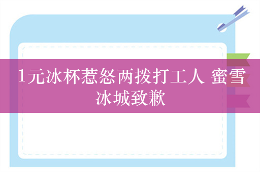 1元冰杯惹怒两拨打工人 蜜雪冰城致歉