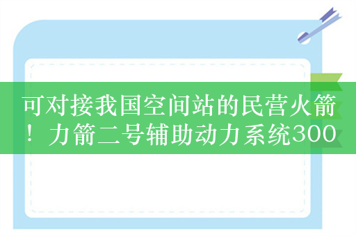 可对接我国空间站的民营火箭！力箭二号辅助动力系统300N/100N发动机鉴定级热试车成功