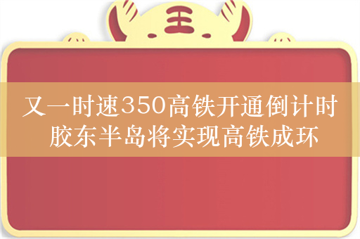 又一时速350高铁开通倒计时 胶东半岛将实现高铁成环