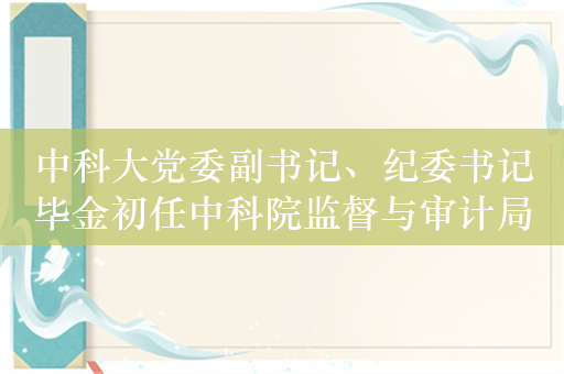 中科大党委副书记、纪委书记毕金初任中科院监督与审计局局长
