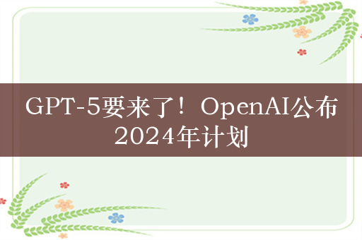 GPT-5要来了！OpenAI公布2024年计划