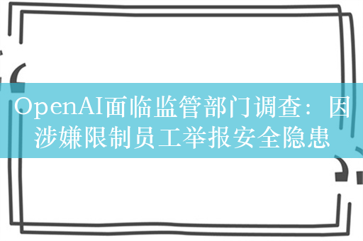 OpenAI面临监管部门调查：因涉嫌限制员工举报安全隐患