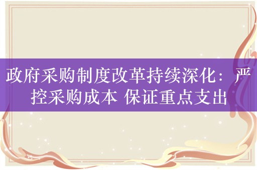 政府采购制度改革持续深化：严控采购成本 保证重点支出