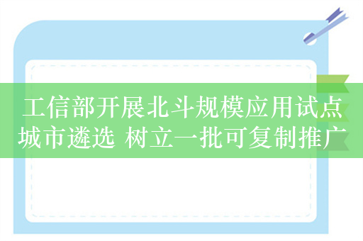 工信部开展北斗规模应用试点城市遴选 树立一批可复制推广的发展标杆