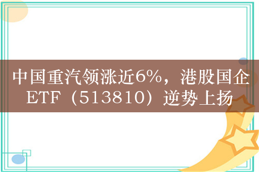 中国重汽领涨近6%，港股国企ETF（513810）逆势上扬