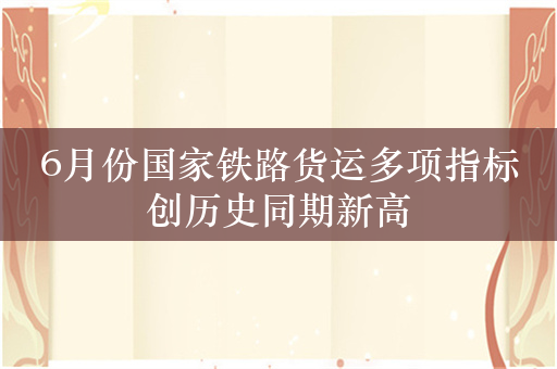 6月份国家铁路货运多项指标创历史同期新高