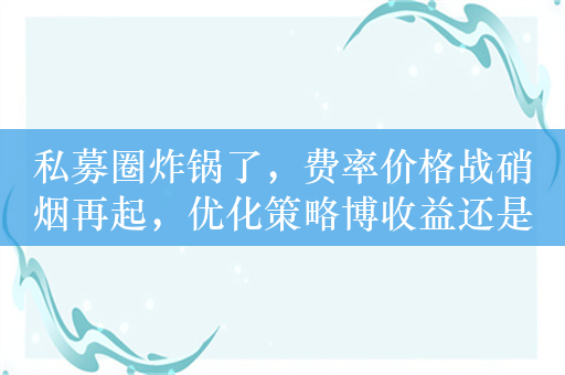 私募圈炸锅了，费率价格战硝烟再起，优化策略博收益还是费率优惠让利投资者？