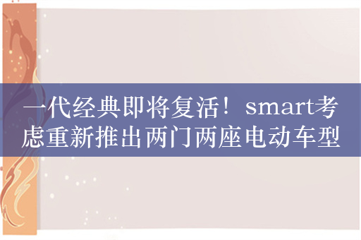 一代经典即将复活！smart考虑重新推出两门两座电动车型