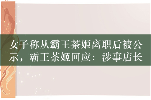 女子称从霸王茶姬离职后被公示，霸王茶姬回应：涉事店长停职调查