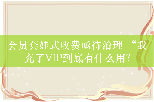 会员套娃式收费亟待治理 “我充了VIP到底有什么用？