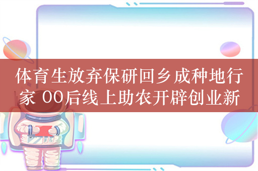 体育生放弃保研回乡成种地行家 00后线上助农开辟创业新赛道