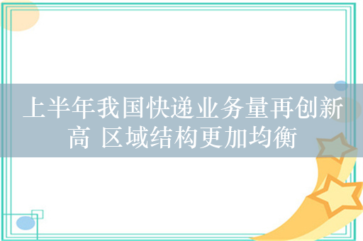 上半年我国快递业务量再创新高 区域结构更加均衡