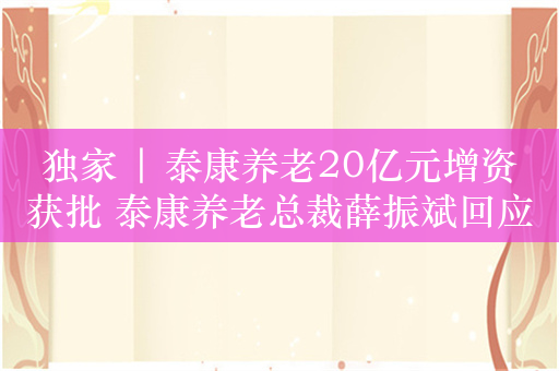 独家 | 泰康养老20亿元增资获批 泰康养老总裁薛振斌回应：将持续做大做强养老二三支柱