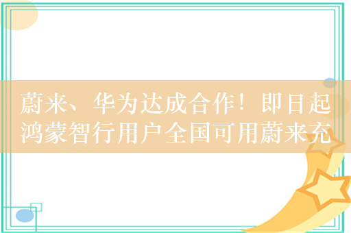 蔚来、华为达成合作！即日起鸿蒙智行用户全国可用蔚来充电桩