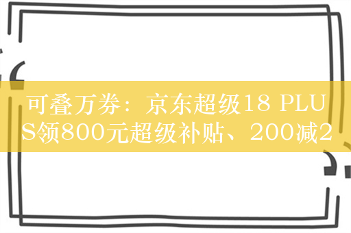 可叠万券：京东超级18 PLUS领800元超级补贴、200减20优惠券