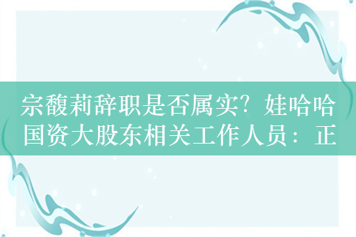 宗馥莉辞职是否属实？娃哈哈国资大股东相关工作人员：正在研讨，请耐心等待