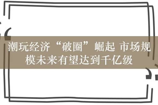 潮玩经济“破圈”崛起 市场规模未来有望达到千亿级