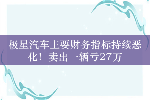 极星汽车主要财务指标持续恶化！卖出一辆亏27万