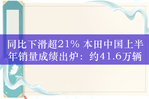 同比下滑超21% 本田中国上半年销量成绩出炉：约41.6万辆