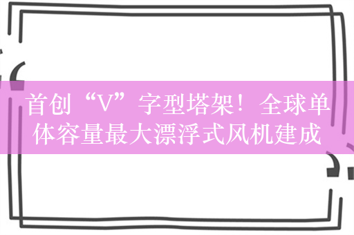 首创“V”字型塔架！全球单体容量最大漂浮式风机建成