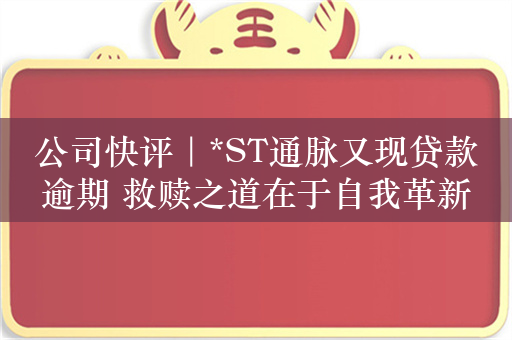 公司快评｜*ST通脉又现贷款逾期 救赎之道在于自我革新