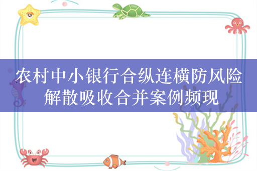 农村中小银行合纵连横防风险 解散吸收合并案例频现