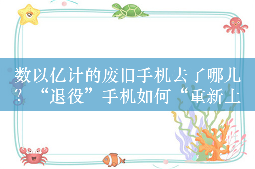 数以亿计的废旧手机去了哪儿？“退役”手机如何“重新上岗”？