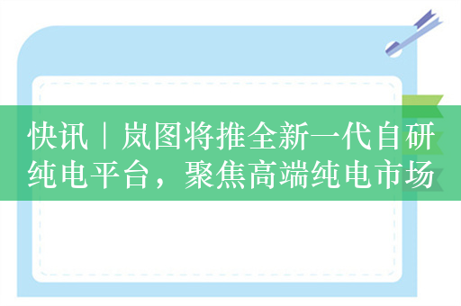 快讯｜岚图将推全新一代自研纯电平台，聚焦高端纯电市场