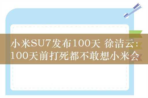 小米SU7发布100天 徐洁云：100天前打死都不敢想小米会有今日成就