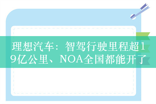 理想汽车：智驾行驶里程超19亿公里、NOA全国都能开了