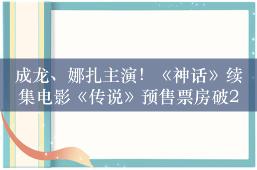 成龙、娜扎主演！《神话》续集电影《传说》预售票房破2000万元