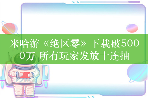 米哈游《绝区零》下载破5000万 所有玩家发放十连抽