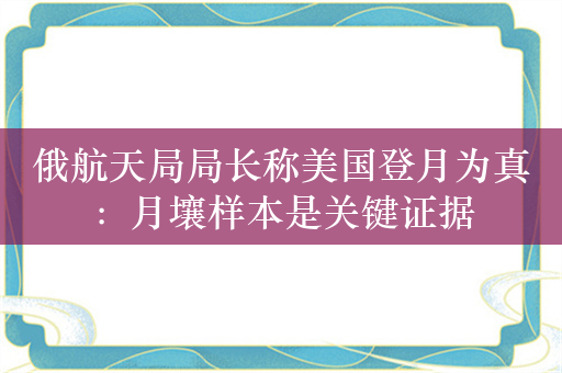 俄航天局局长称美国登月为真：月壤样本是关键证据