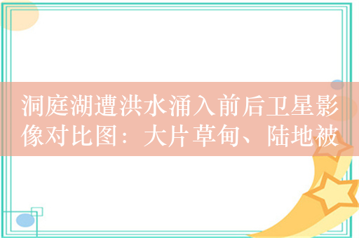 洞庭湖遭洪水涌入前后卫星影像对比图：大片草甸、陆地被完全淹没