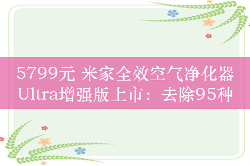 5799元 米家全效空气净化器Ultra增强版上市：去除95种空气污染