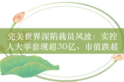 完美世界深陷裁员风波：实控人大举套现超30亿、市值跌超500亿