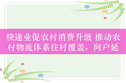 快递业促农村消费升级 推动农村物流体系往村覆盖、向户延伸