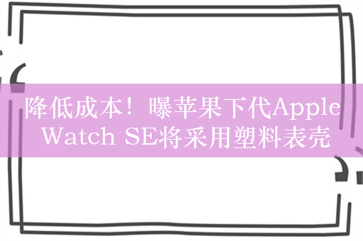 降低成本！曝苹果下代Apple Watch SE将采用塑料表壳