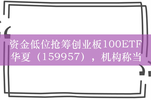 资金低位抢筹创业板100ETF华夏（159957），机构称当前已显现底部特征，投资者信心有望回稳