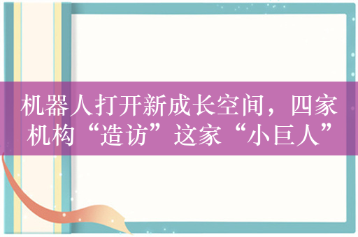 机器人打开新成长空间，四家机构“造访”这家“小巨人”