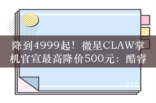 降到4999起！微星CLAW掌机官宣最高降价500元：酷睿Ultra配120Hz高刷