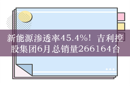 新能源渗透率45.4%！吉利控股集团6月总销量266164台